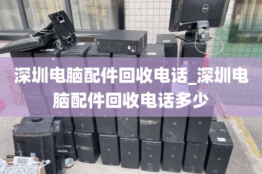 深圳电脑配件回收电话_深圳电脑配件回收电话多少