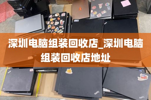 深圳电脑组装回收店_深圳电脑组装回收店地址