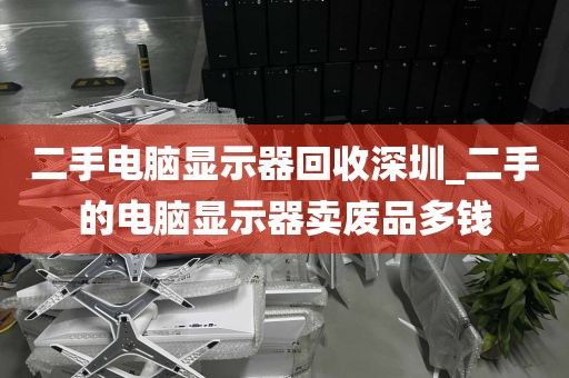 二手电脑显示器回收深圳_二手的电脑显示器卖废品多钱