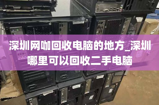 深圳网咖回收电脑的地方_深圳哪里可以回收二手电脑