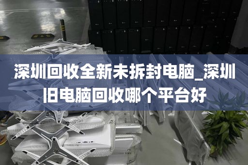 深圳回收全新未拆封电脑_深圳旧电脑回收哪个平台好