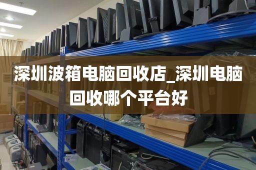 深圳波箱电脑回收店_深圳电脑回收哪个平台好