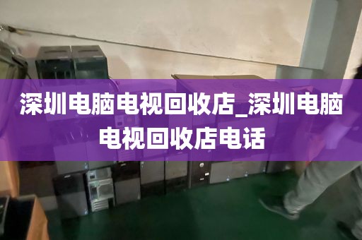 深圳电脑电视回收店_深圳电脑电视回收店电话