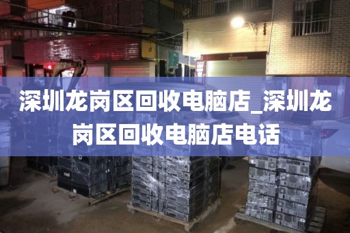 深圳龙岗区回收电脑店_深圳龙岗区回收电脑店电话