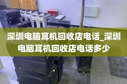 深圳电脑耳机回收店电话_深圳电脑耳机回收店电话多少